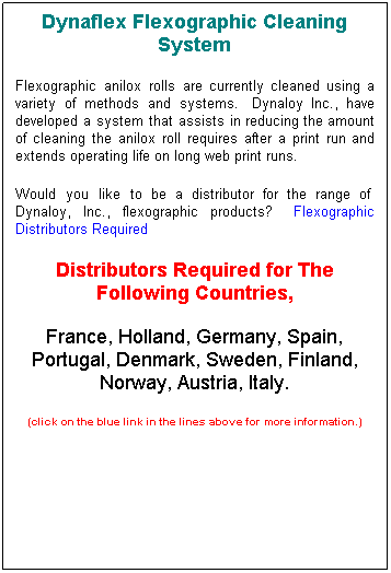 Text Box: Dynaflex Flexographic Cleaning System
Flexographic anilox rolls are currently cleaned using a variety of methods and systems.  Dynaloy Inc., have developed a system that assists in reducing the amount of cleaning the anilox roll requires after a print run and extends operating life on long web print runs.
Would you like to be a distributor for the range of  Dynaloy, Inc., flexographic products?   Flexographic Distributors Required
Distributors Required for The Following Countries, 
France, Holland, Germany, Spain, Portugal, Denmark, Sweden, Finland, Norway, Austria, Italy.
(click on the blue link in the lines above for more information.)
 
