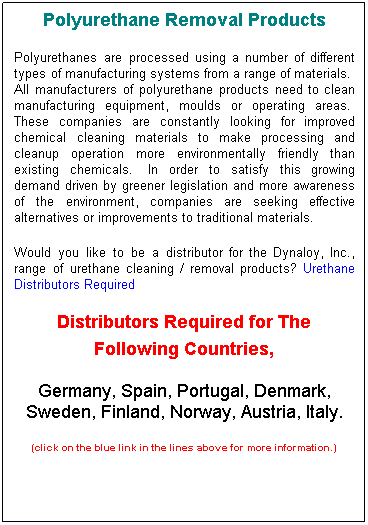 Text Box: Polyurethane Removal Products
Polyurethanes are processed using a number of different types of manufacturing systems from a range of materials.  All manufacturers of polyurethane products need to clean manufacturing equipment, moulds or operating areas.  These companies are constantly looking for improved chemical cleaning materials to make processing and cleanup operation more environmentally friendly than existing chemicals.  In order to satisfy this growing demand driven by greener legislation and more awareness of the environment, companies are seeking effective alternatives or improvements to traditional materials.
Would you like to be a distributor for the Dynaloy, Inc., range of urethane cleaning / removal products? Urethane Distributors Required  
Distributors Required for The Following Countries, 
Germany, Spain, Portugal, Denmark, Sweden, Finland, Norway, Austria, Italy. 
(click on the blue link in the lines above for more information.)
 
